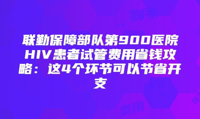 联勤保障部队第900医院HIV患者试管费用省钱攻略：这4个环节可以节省开支
