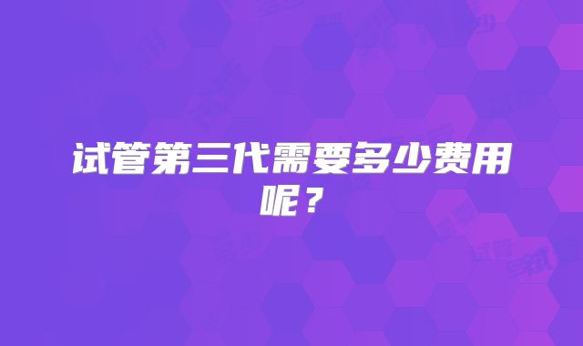 试管第三代需要多少费用呢?