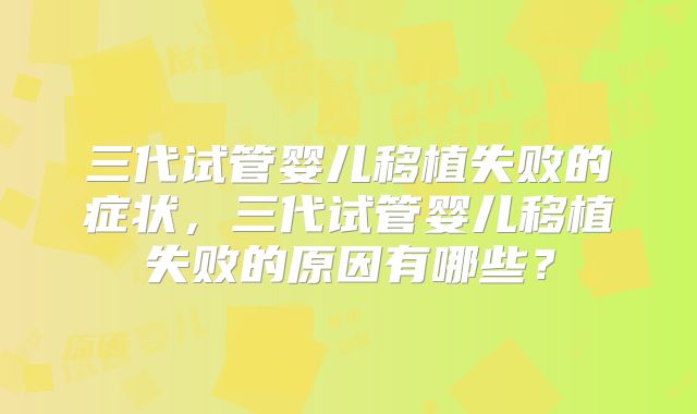 三代试管婴儿移植失败的症状,三代试管婴儿移植失败的原因有哪些?