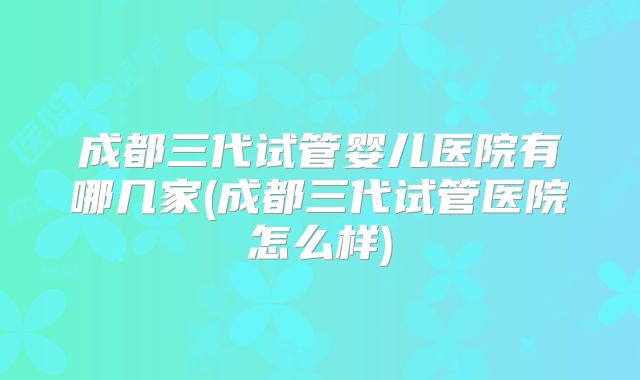 成都三代试管婴儿医院有哪几家(成都三代试管医院怎么样)