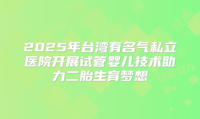 2025年台湾有名气私立医院开展试管婴儿技术助力二胎生育梦想