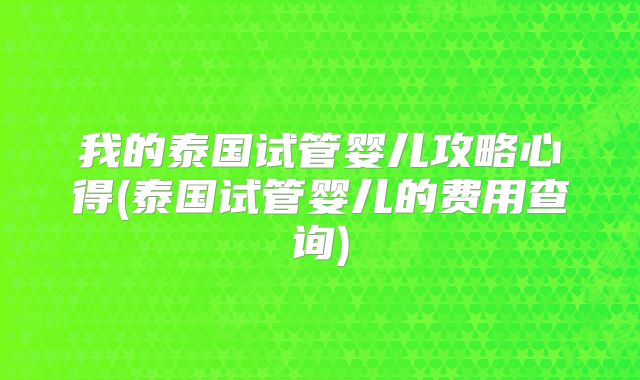 我的泰国试管婴儿攻略心得(泰国试管婴儿的费用查询)