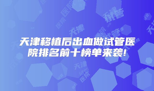天津移植后出血做试管医院排名前十榜单来袭!