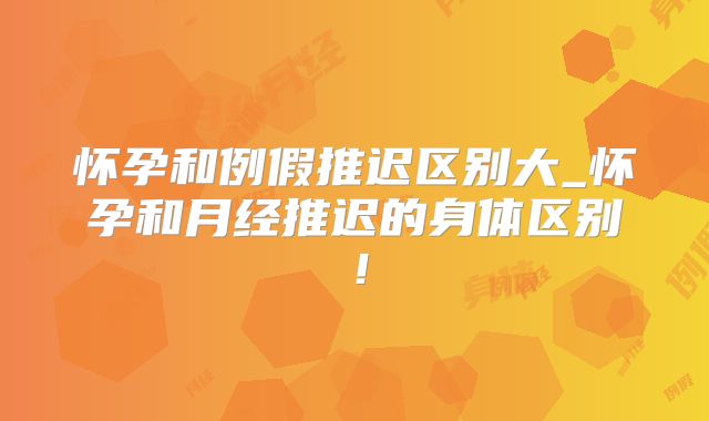 怀孕和例假推迟区别大_怀孕和月经推迟的身体区别!