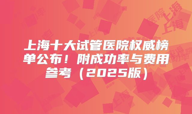 上海十大试管医院权威榜单公布!附成功率与费用参考(2025版)