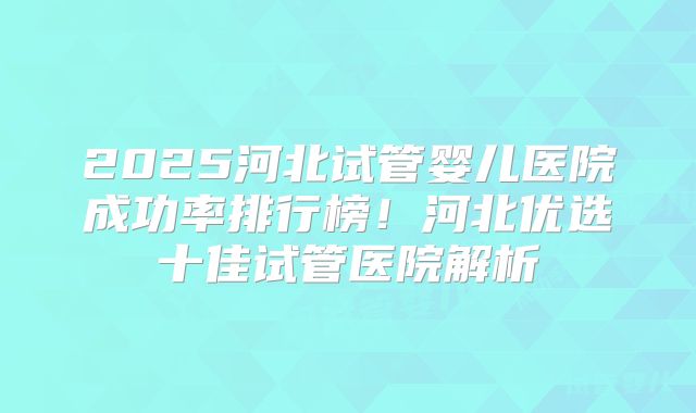 2025河北试管婴儿医院成功率排行榜！河北优选十佳试管医院解析