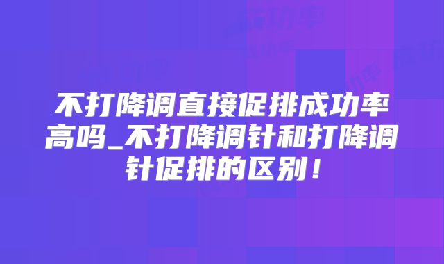 不打降调直接促排成功率高吗_不打降调针和打降调针促排的区别！