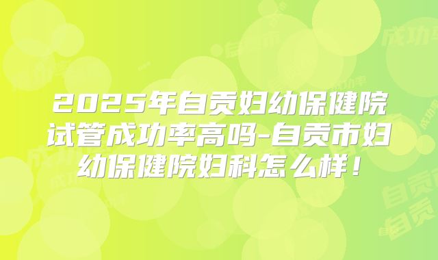 2025年自贡妇幼保健院试管成功率高吗-自贡市妇幼保健院妇科怎么样!