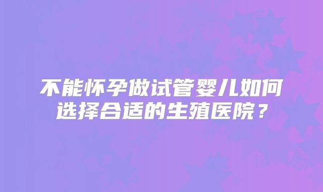 不能怀孕做试管婴儿如何选择合适的生殖医院?