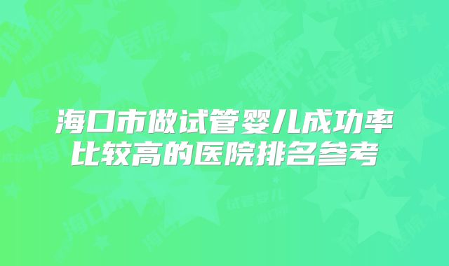 海口市做试管婴儿成功率比较高的医院排名参考