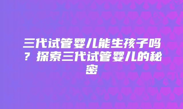三代试管婴儿能生孩子吗?探索三代试管婴儿的秘密