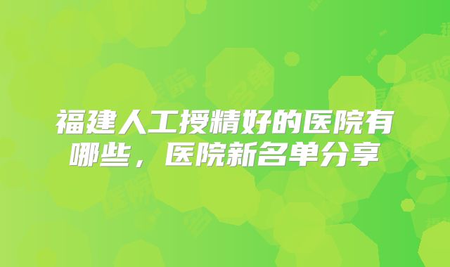 福建人工授精好的医院有哪些，医院新名单分享