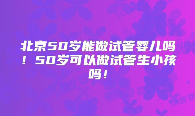 北京50岁能做试管婴儿吗!50岁可以做试管生小孩吗!