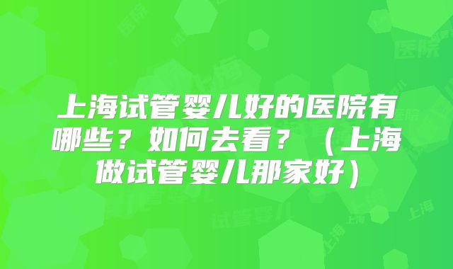 上海试管婴儿好的医院有哪些?如何去看?(上海做试管婴儿那家好)
