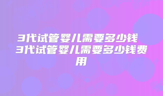 3代试管婴儿需要多少钱 3代试管婴儿需要多少钱费用