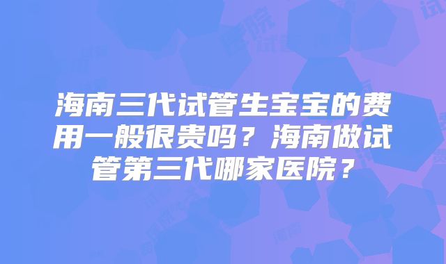 海南三代试管生宝宝的费用一般很贵吗?海南做试管第三代哪家医院?