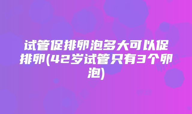 试管促排卵泡多大可以促排卵(42岁试管只有3个卵泡)