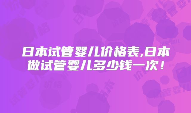日本试管婴儿价格表,日本做试管婴儿多少钱一次!