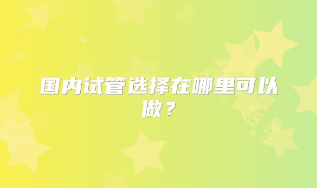 国内试管选择在哪里可以做?