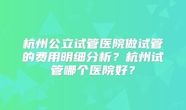杭州公立试管医院做试管的费用明细分析?杭州试管哪个医院好?