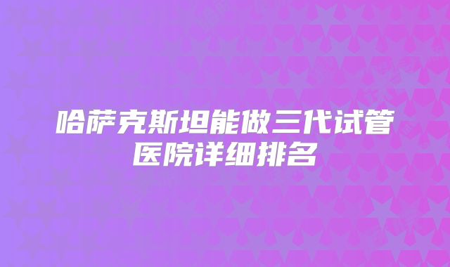 哈萨克斯坦能做三代试管医院详细排名