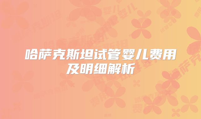 哈萨克斯坦试管婴儿费用及明细解析