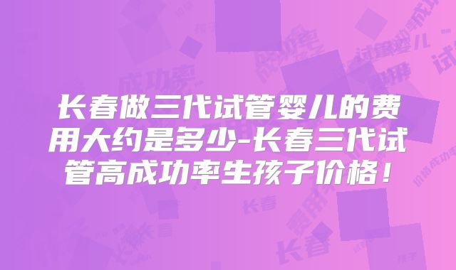 长春做三代试管婴儿的费用大约是多少-长春三代试管高成功率生孩子价格！