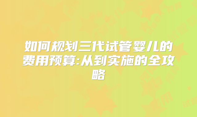 如何规划三代试管婴儿的费用预算:从到实施的全攻略