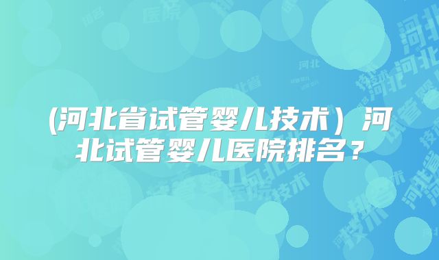 (河北省试管婴儿技术）河北试管婴儿医院排名？
