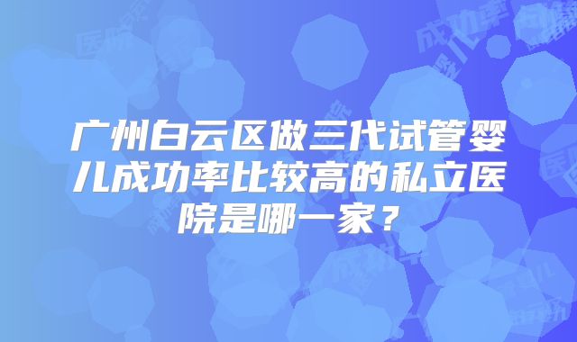 广州白云区做三代试管婴儿成功率比较高的私立医院是哪一家?
