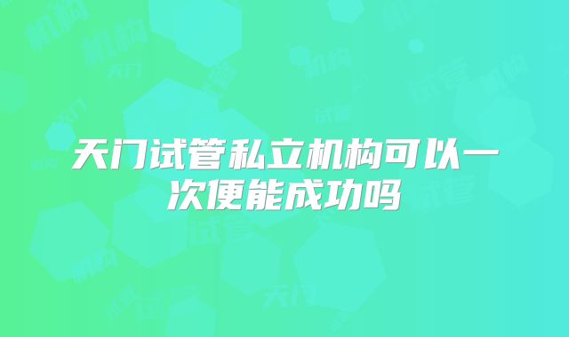 天门试管私立机构可以一次便能成功吗