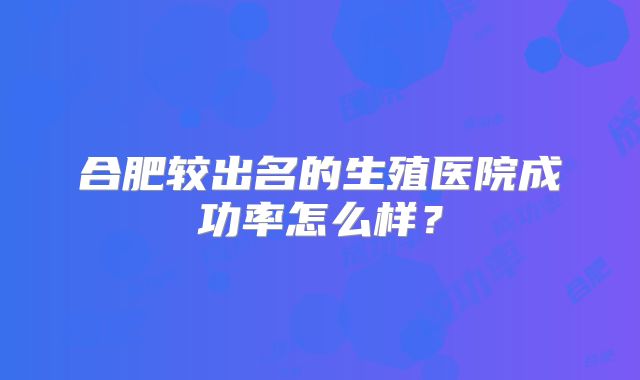 合肥较出名的生殖医院成功率怎么样？
