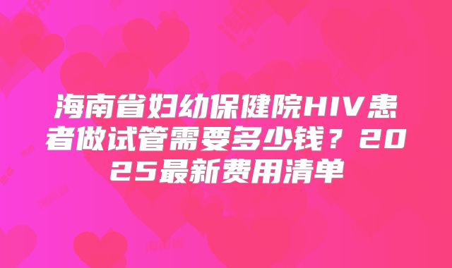 海南省妇幼保健院HIV患者做试管需要多少钱?2025最新费用清单