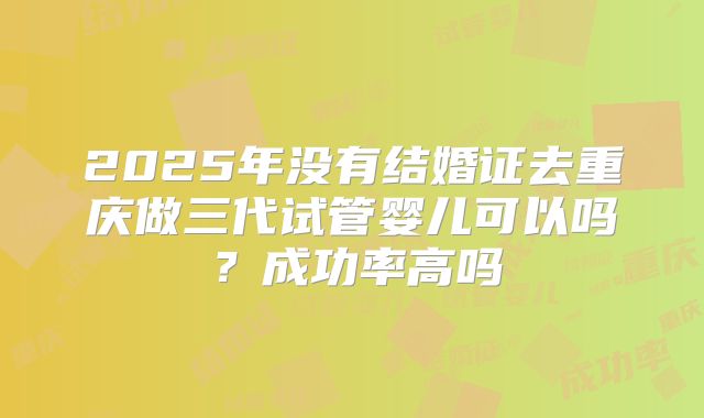 2025年没有结婚证去重庆做三代试管婴儿可以吗？成功率高吗