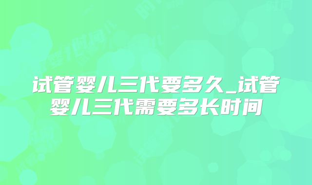 试管婴儿三代要多久_试管婴儿三代需要多长时间