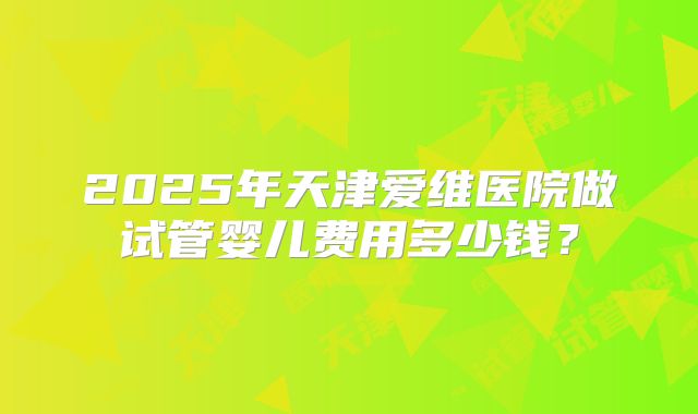 2025年天津爱维医院做试管婴儿费用多少钱?