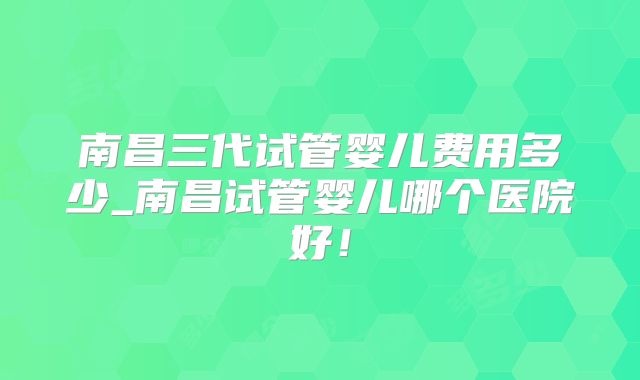 南昌三代试管婴儿费用多少_南昌试管婴儿哪个医院好！