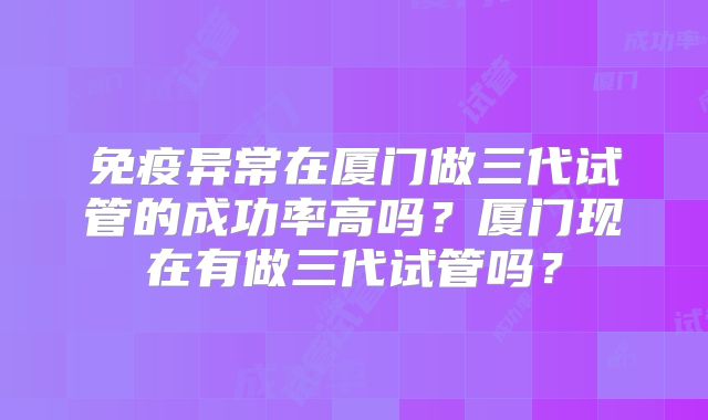 免疫异常在厦门做三代试管的成功率高吗？厦门现在有做三代试管吗？