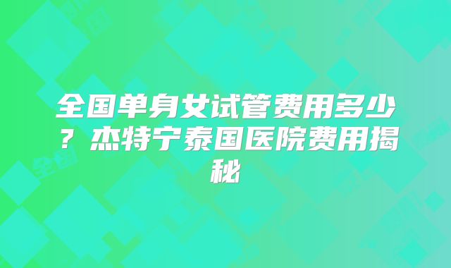 全国单身女试管费用多少?杰特宁泰国医院费用揭秘