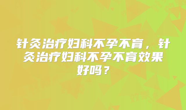 针灸治疗妇科不孕不育，针灸治疗妇科不孕不育效果好吗？