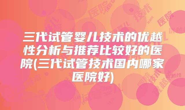 三代试管婴儿技术的优越性分析与推荐比较好的医院(三代试管技术国内哪家医院好)