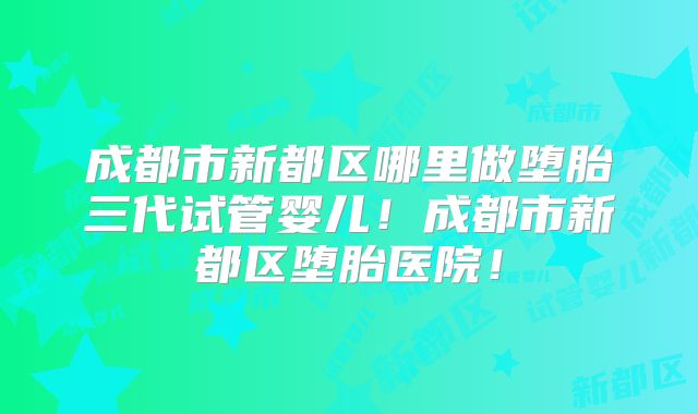 成都市新都区哪里做堕胎三代试管婴儿!成都市新都区堕胎医院!