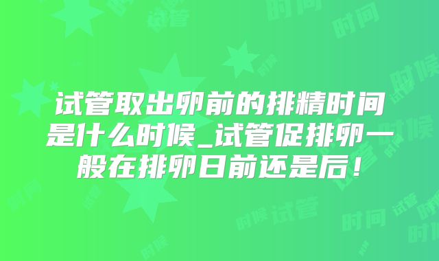 试管取出卵前的排精时间是什么时候_试管促排卵一般在排卵日前还是后!