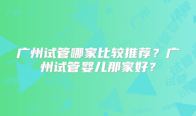 广州试管哪家比较推荐?广州试管婴儿那家好?