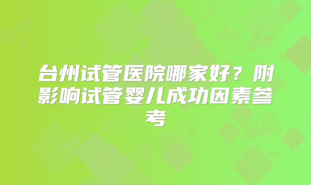 台州试管医院哪家好？附影响试管婴儿成功因素参考