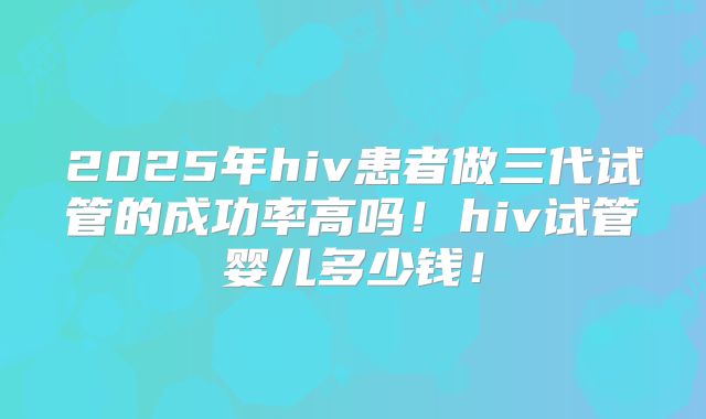 2025年hiv患者做三代试管的成功率高吗！hiv试管婴儿多少钱！