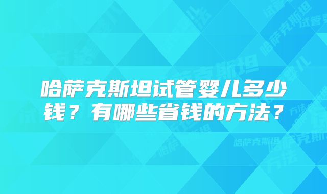 哈萨克斯坦试管婴儿多少钱？有哪些省钱的方法？