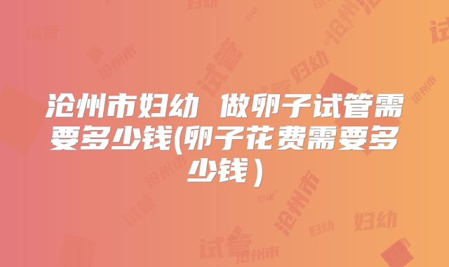 沧州市妇幼 做卵子试管需要多少钱(卵子花费需要多少钱）