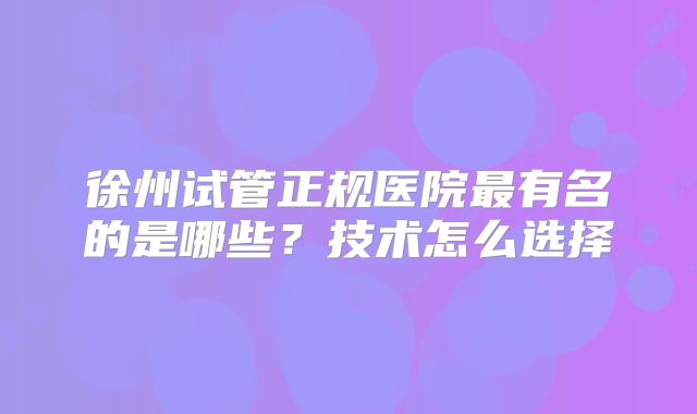 徐州试管正规医院最有名的是哪些?技术怎么选择