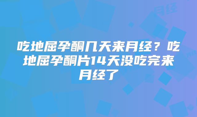 吃地屈孕酮几天来月经?吃地屈孕酮片14天没吃完来月经了